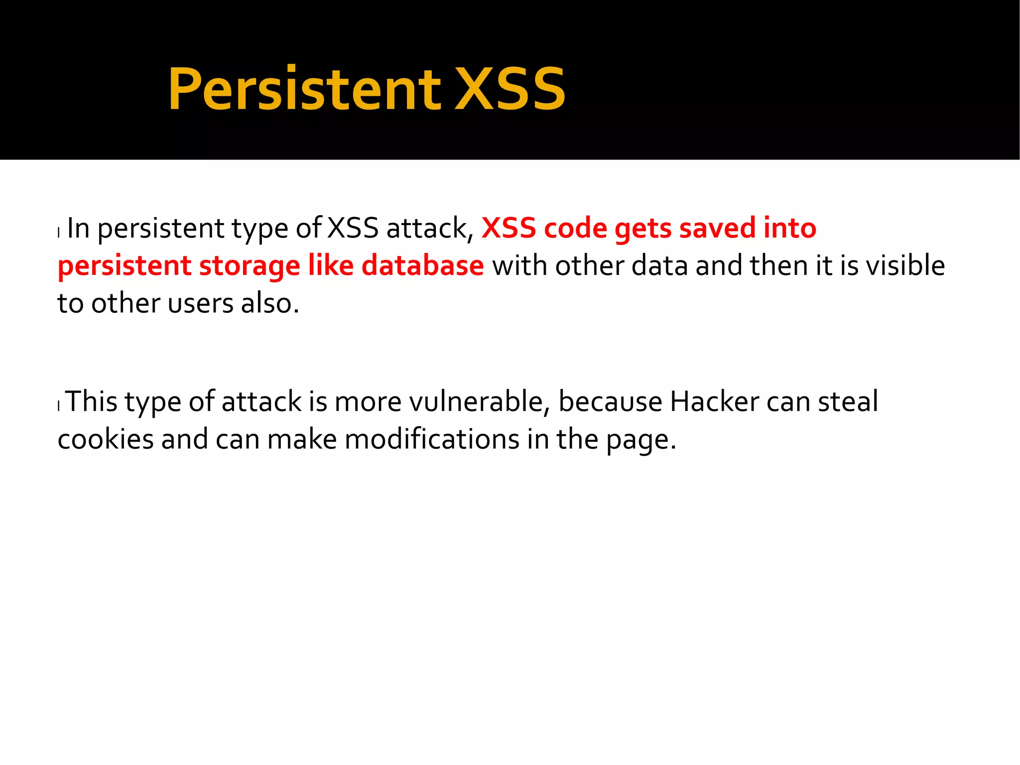 Persistent XSS
l In persistent type of XSS attack, XSS code gets saved into
persistent storage like database with other data and then it is visible
to other users also.
l This type of attack is more vulnerable, because Hacker can steal
cookies and can make modifications in the page.
 