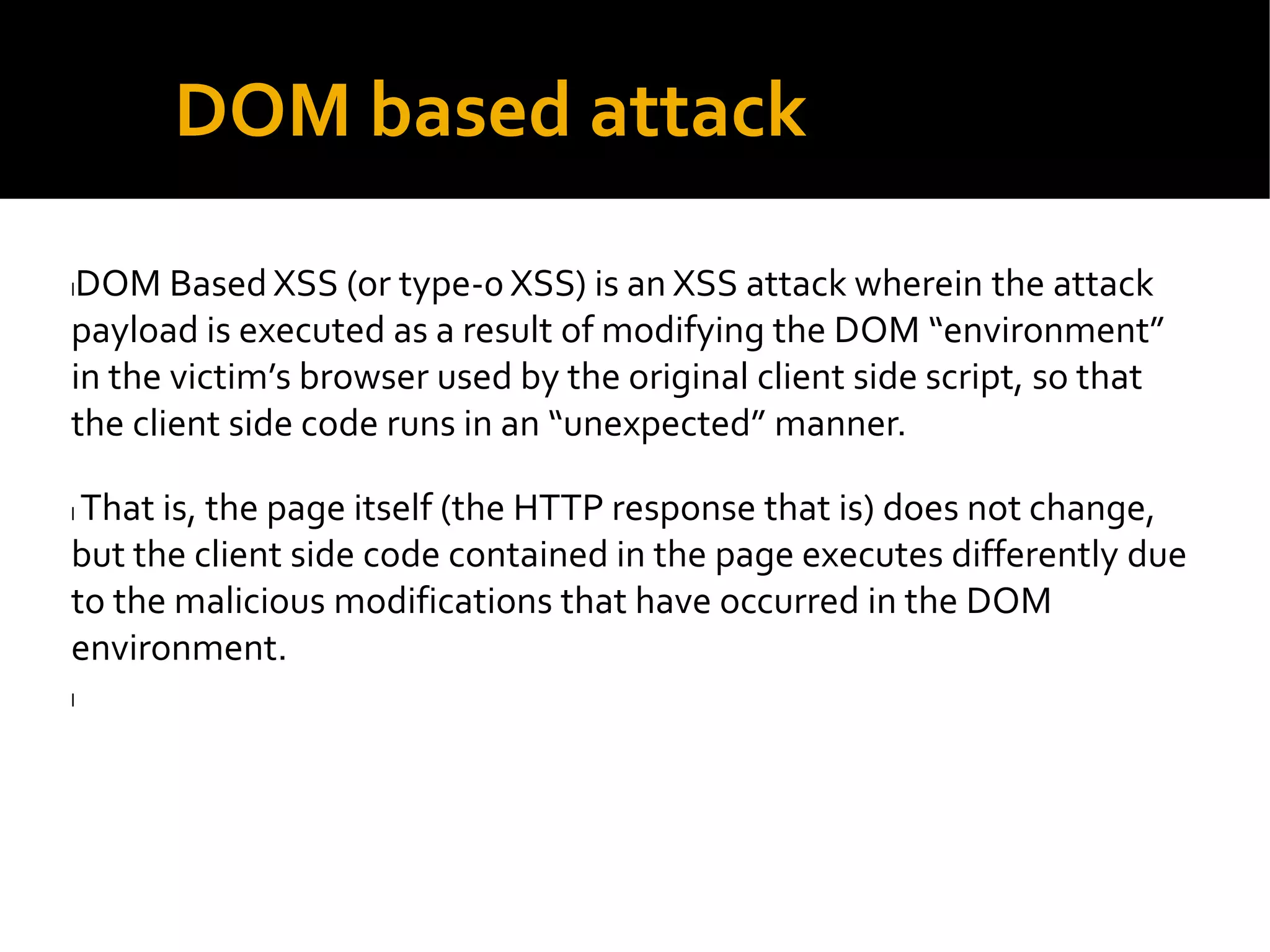 DOM based attack
lDOM Based XSS (or type-0 XSS) is an XSS attack wherein the attack
payload is executed as a result of modifying the DOM environment
in the victim s browser used by the original client side script, so that
the client side code runs in an unexpected manner.
l That is, the page itself (the HTTP response that is) does not change,
but the client side code contained in the page executes differently due
to the malicious modifications that have occurred in the DOM
environment.
l
 