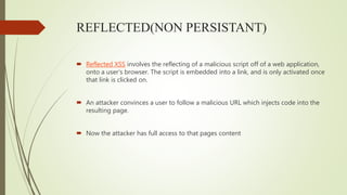 REFLECTED(NON PERSISTANT)
 Reflected XSS involves the reflecting of a malicious script off of a web application,
onto a user’s browser. The script is embedded into a link, and is only activated once
that link is clicked on.
 An attacker convinces a user to follow a malicious URL which injects code into the
resulting page.
 Now the attacker has full access to that pages content
 