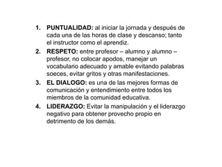 1. PUNTUALIDAD: al iniciar la jornada y después de 
cada una de las horas de clase y descanso; tanto 
el instructor como el aprendiz. 
2. RESPETO: entre profesor – alumno y alumno – 
profesor, no colocar apodos, manejar un 
vocabulario adecuado y amable evitando palabras 
soeces, evitar gritos y otras manifestaciones. 
3. EL DIALOGO: es una de las mejores formas de 
comunicación y entendimiento entre todos los 
miembros de la comunidad educativa. 
4. LIDERAZGO: Evitar la manipulación y el liderazgo 
negativo para obtener provecho propio en 
detrimento de los demás. 
 