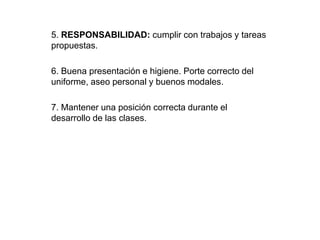 5. RESPONSABILIDAD: cumplir con trabajos y tareas 
propuestas. 
6. Buena presentación e higiene. Porte correcto del 
uniforme, aseo personal y buenos modales. 
7. Mantener una posición correcta durante el 
desarrollo de las clases. 
