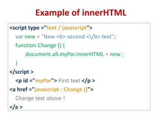 <script type ="text / javascript">
var new = "New <b> second </b> text";
function Change () {
document.all.myPar.innerHTML = new ;
}
</script >
<p id ="myPar"> First text </p >
<a href ="javascript : Change ()">
Change text above !
</a >
Example of innerHTML
 