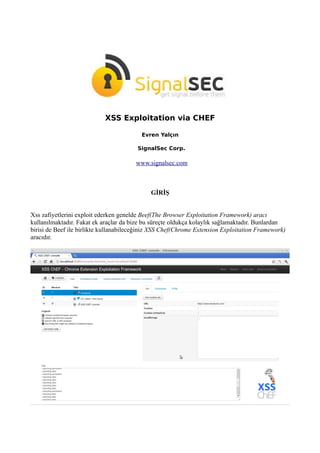 XSS Exploitation via CHEF
Evren Yalçın
SignalSec Corp.
www.signalsec.com
GİRİŞ
Xss zafiyetlerini exploit ederken genelde Beef(The Browser Exploitation Framework) aracı
kullanılmaktadır. Fakat ek araçlar da bize bu süreçte oldukça kolaylık sağlamaktadır. Bunlardan
birisi de Beef ile birlikte kullanabileceğiniz XSS Chef(Chrome Extension Exploitation Framework)
aracıdır.
 