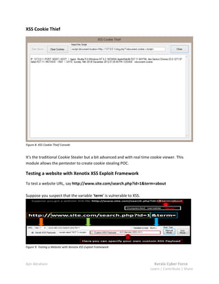 Ajin Abraham Kerala Cyber Force
Learn | Contribute | Share
XSS Cookie Thief
Figure 8: XSS Cookie Thief Console
It’s the traditional Cookie Stealer but a bit advanced and with real time cookie viewer. This
module allows the pentester to create cookie stealing POC.
Testing a website with Xenotix XSS Exploit Framework
To test a website URL, say http://www.site.com/search.php?id=1&term=about
Suppose you suspect that the variable ‘term’ is vulnerable to XSS.
Figure 9: Testing a Website with Xenotix XSS Exploit Framework
 