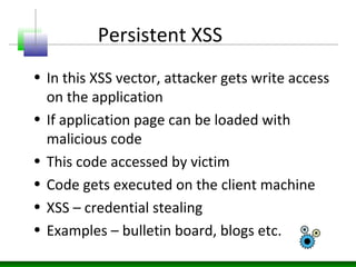 Persistent XSS
• In this XSS vector, attacker gets write access
on the application
• If application page can be loaded with
malicious code
• This code accessed by victim
• Code gets executed on the client machine
• XSS – credential stealing
• Examples – bulletin board, blogs etc.
 