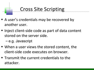 Cross Site Scripting
• A user’s credentials may be recovered by
another user.
• Inject client-side code as part of data content
stored on the server side.
– e.g. Javascript
• When a user views the stored content, the
client-side code executes on browser.
• Transmit the current credentials to the
attacker.
 