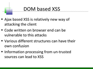 DOM based XSS
• Ajax based XSS is relatively new way of
attacking the client
• Code written on browser end can be
vulnerable to this attacks
• Various different structures can have their
own confusion
• Information processing from un-trusted
sources can lead to XSS
 