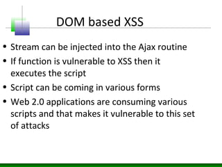 DOM based XSS
• Stream can be injected into the Ajax routine
• If function is vulnerable to XSS then it
executes the script
• Script can be coming in various forms
• Web 2.0 applications are consuming various
scripts and that makes it vulnerable to this set
of attacks
 
