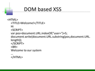 DOM based XSS
<HTML>
<TITLE>Welcome!</TITLE>
Hi
<SCRIPT>
var pos=document.URL.indexOf(“user=")+5;
document.write(document.URL.substring(pos,document.URL.
length));
</SCRIPT>
<BR>
Welcome to our system
…
</HTML>
 
