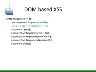 DOM based XSS
if (http.readyState == 4) {
var response = http.responseText;
var p = eval("(" + response + ")");
document.open();
document.write(p.firstName+"<br>");
document.write(p.lastName+"<br>");
document.write(p.phoneNumbers[0]);
document.close();
 