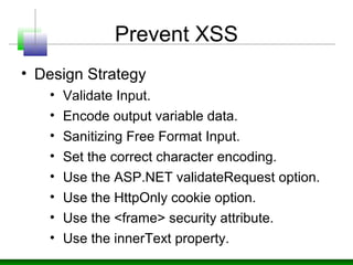 Prevent XSS
• Design Strategy
• Validate Input.
• Encode output variable data.
• Sanitizing Free Format Input.
• Set the correct character encoding.
• Use the ASP.NET validateRequest option.
• Use the HttpOnly cookie option.
• Use the <frame> security attribute.
• Use the innerText property.
 