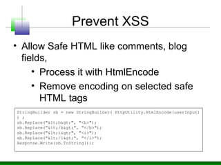 Prevent XSS
• Allow Safe HTML like comments, blog
fields,
• Process it with HtmlEncode
• Remove encoding on selected safe
HTML tags
StringBuilder sb = new StringBuilder( HttpUtility.HtmlEncode(userInput)
) ;
sb.Replace("<b>", "<b>");
sb.Replace("</b>", "</b>");
sb.Replace("<i>", "<i>");
sb.Replace("</i>", "</i>");
Response.Write(sb.ToString());
 