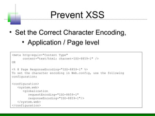 Prevent XSS
• Set the Correct Character Encoding,
• Application / Page level
<meta http-equiv="Content Type"
content="text/html; charset=ISO-8859-1" />
OR
<% @ Page ResponseEncoding="ISO-8859-1" %>
To set the character encoding in Web.config, use the following
configuration:
<configuration>
<system.web>
<globalization
requestEncoding="ISO-8859-1"
responseEncoding="ISO-8859-1"/>
</system.web>
</configuration>
 