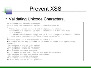 Prevent XSS
• Validating Unicode Characters,
using System.Text.RegularExpressions;
private void Page_Load(object sender, System.EventArgs e)
{
// Name must contain between 1 and 40 alphanumeric characters
// together with (optionally) special characters '`' for names such
// as D'Angelo
if (!Regex.IsMatch(Request.Form["name"], @"^[p{L}p{Zs}p{Lu}p{Ll}']{1,40}$"))
throw new ArgumentException("Invalid name parameter");
}
•{<name>} specifies a named Unicode character class.
•p{<name>} matches any character in the named character class specified by
{<name>}.
•{L} performs a left-to-right match.
•{Lu} performs a match of uppercase.
•{Ll} performs a match of lowercase.
•{Zs} matches separator and space.
•{1,40} means no less that 1 and no more than 40 characters.
•{Mn} matches mark and non-spacing characters.
•{Zs} matches separator and space.
•* specifies zero or more matches.
•$ means stop looking at this position.
 