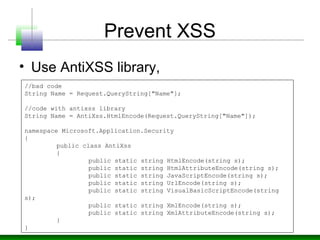 Prevent XSS
• Use AntiXSS library,
//bad code
String Name = Request.QueryString["Name"];
//code with antixss library
String Name = AntiXss.HtmlEncode(Request.QueryString["Name"]);
namespace Microsoft.Application.Security
{
public class AntiXss
{
public static string HtmlEncode(string s);
public static string HtmlAttributeEncode(string s);
public static string JavaScriptEncode(string s);
public static string UrlEncode(string s);
public static string VisualBasicScriptEncode(string
s);
public static string XmlEncode(string s);
public static string XmlAttributeEncode(string s);
}
}
 