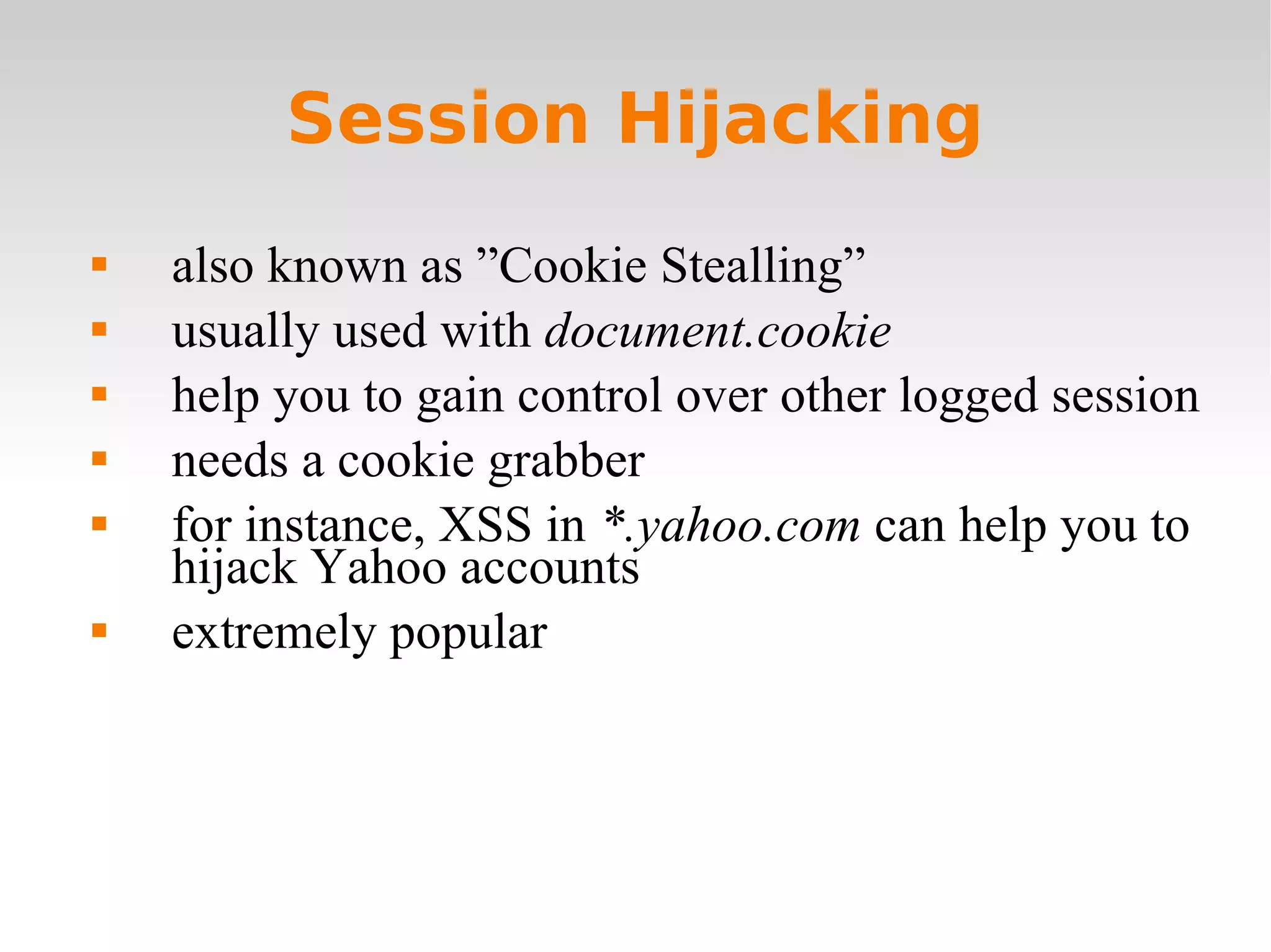 Session Hijacking also known as ”Cookie Stealling” usually used with  document.cookie help you to gain control over other logged session needs a cookie grabber for instance, XSS in  *.yahoo.com  can help you to hijack Yahoo accounts extremely popular 