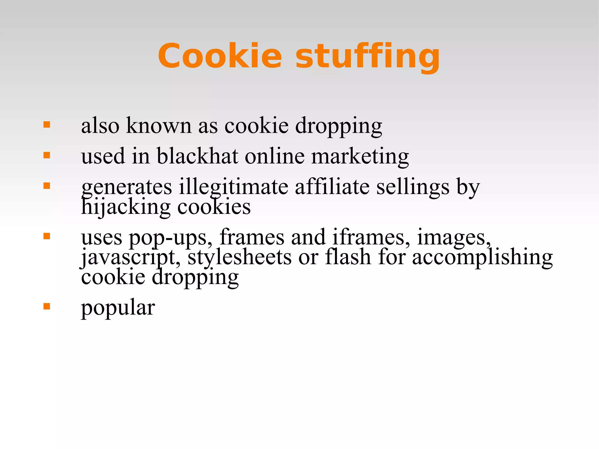 Cookie stuffing also known as cookie dropping used in blackhat online marketing generates illegitimate affiliate sellings by hijacking cookies uses pop-ups, frames and iframes, images, javascript, stylesheets or flash for accomplishing cookie dropping popular 