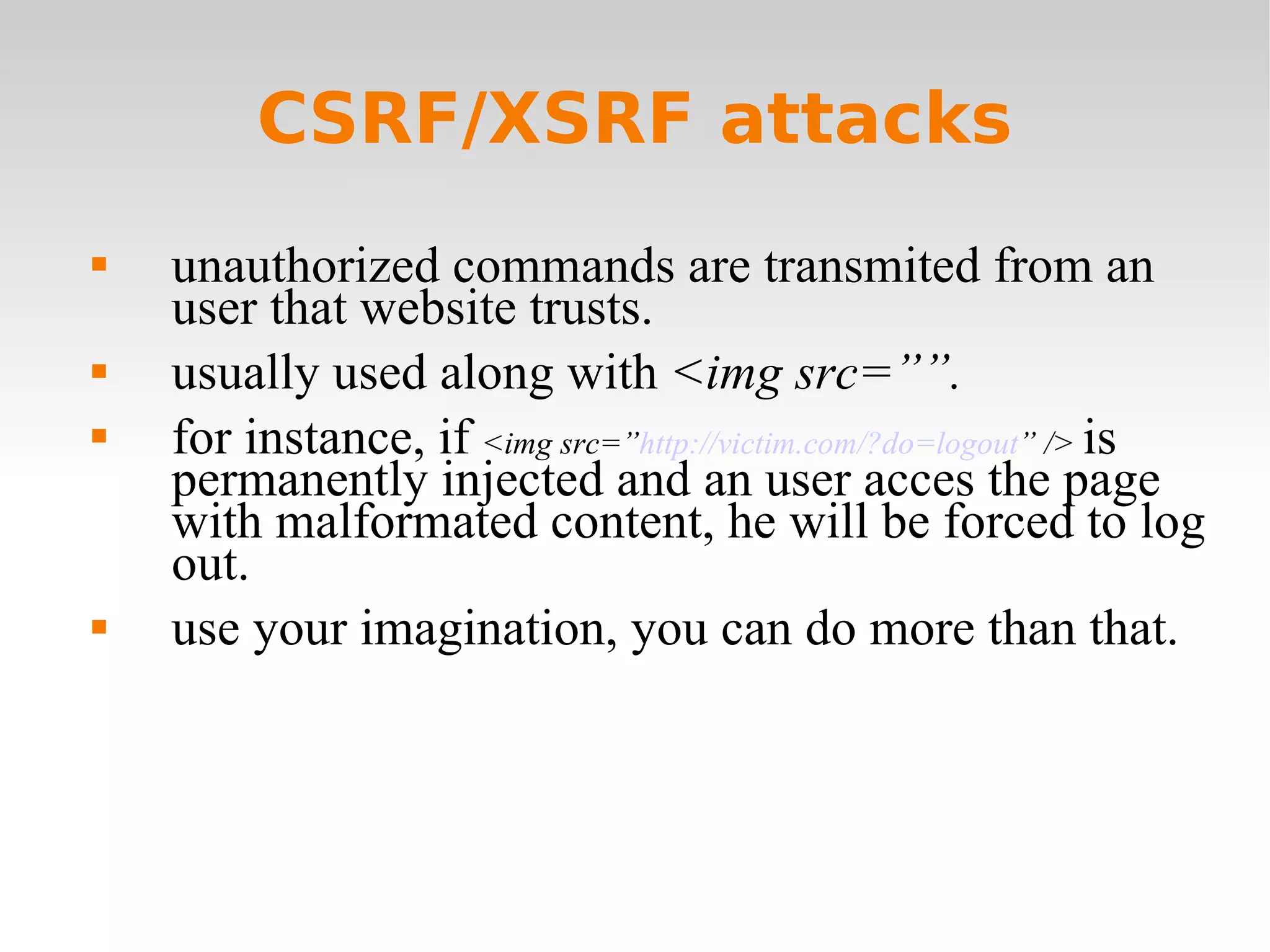 CSRF/XSRF attacks unauthorized commands are transmited from an user that website trusts. usually used along with  <img src=””.  for instance, if  <img src=” http://victim.com/?do=logout ” />  is permanently injected and an user acces the page with malformated content, he will be forced to log out.  use your imagination, you can do more than that. 