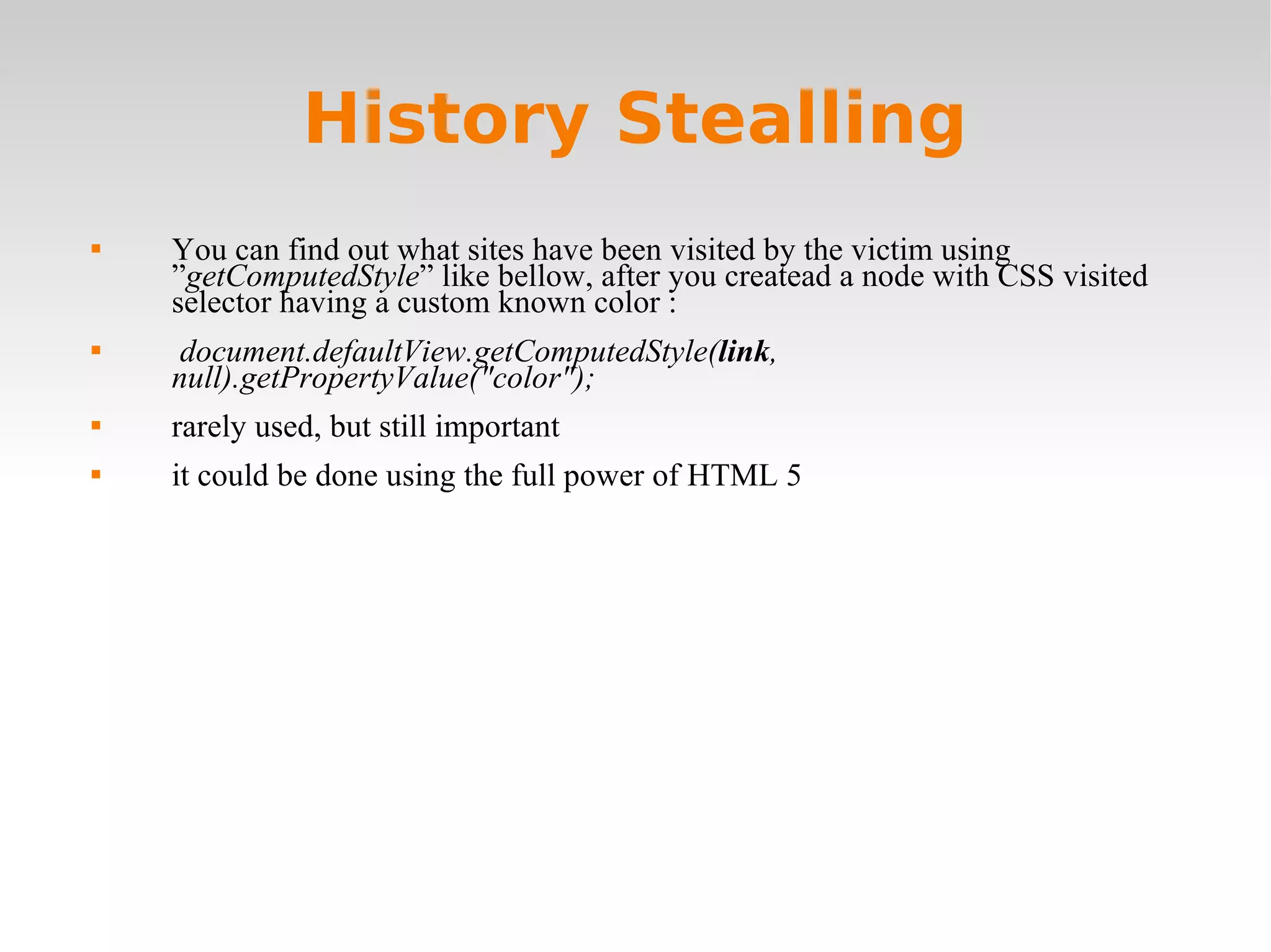 History Stealling You can find out what sites have been visited by the victim using ” getComputedStyle ” like bellow, after you createad a node with CSS visited selector having a custom known color :  document.defaultView.getComputedStyle( link , null).getPropertyValue(&quot;color&quot;); rarely used, but still important it could be done using the full power of HTML 5 