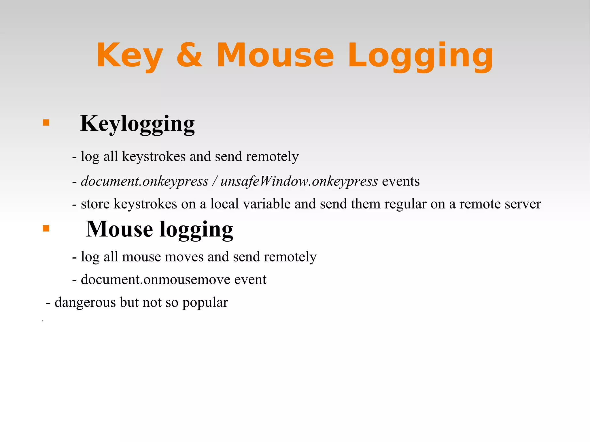 Key & Mouse Logging Keylogging - log all keystrokes and send remotely -  document.onkeypress / unsafeWindow.onkeypress  events -  store keystrokes on a local variable and send them regular on a remote server Mouse logging - log all mouse moves and send remotely - document.onmousemove event - dangerous but not so popular 0 