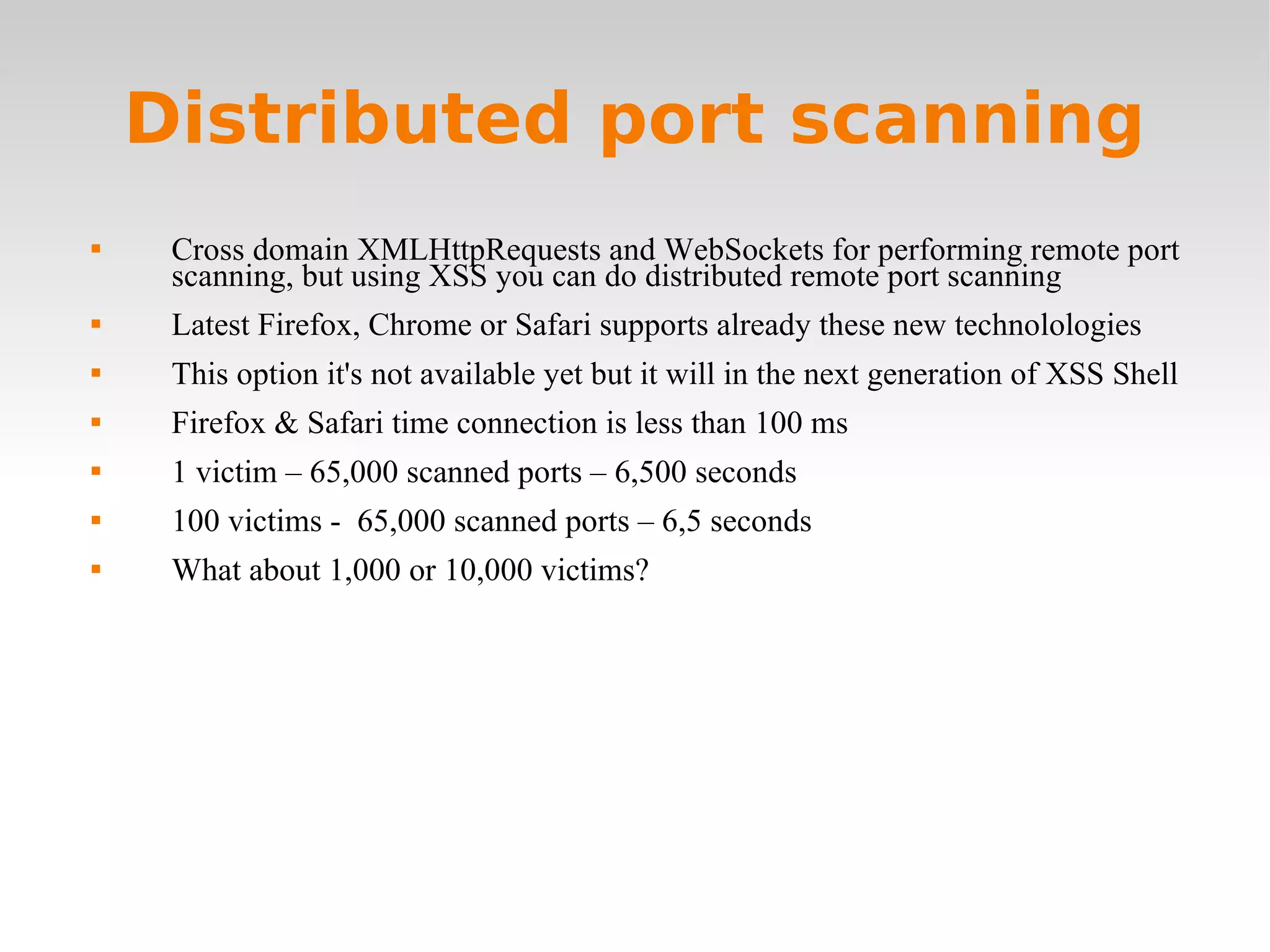 Distributed port scanning Cross domain XMLHttpRequests and WebSockets for performing remote port scanning, but using XSS you can do distributed remote port scanning Latest Firefox, Chrome or Safari supports already these new technolologies This option it's not available yet but it will in the next generation of XSS Shell Firefox & Safari time connection is less than 100 ms 1 victim – 65,000 scanned ports – 6,500 seconds 100 victims -  65,000 scanned ports – 6,5 seconds What about 1,000 or 10,000 victims? 
