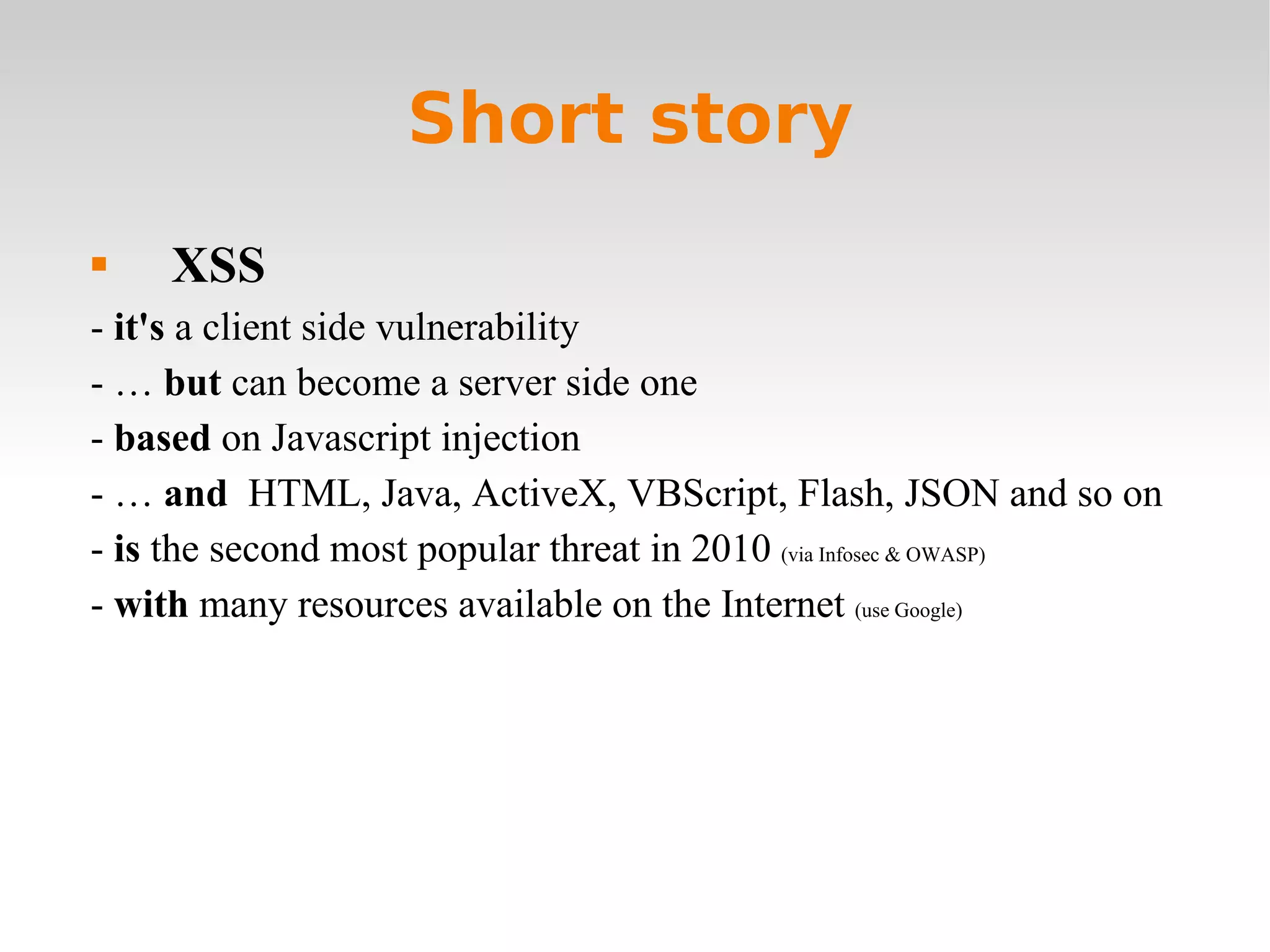 Short story XSS -  it's  a client side vulnerability - …  but  can become a server side one -  based  on Javascript injection  - …  and   HTML, Java, ActiveX, VBScript, Flash, JSON and so on -  is  the second most popular threat in 2010  (via Infosec & OWASP) -  with  many resources available on the Internet  (use Google) 