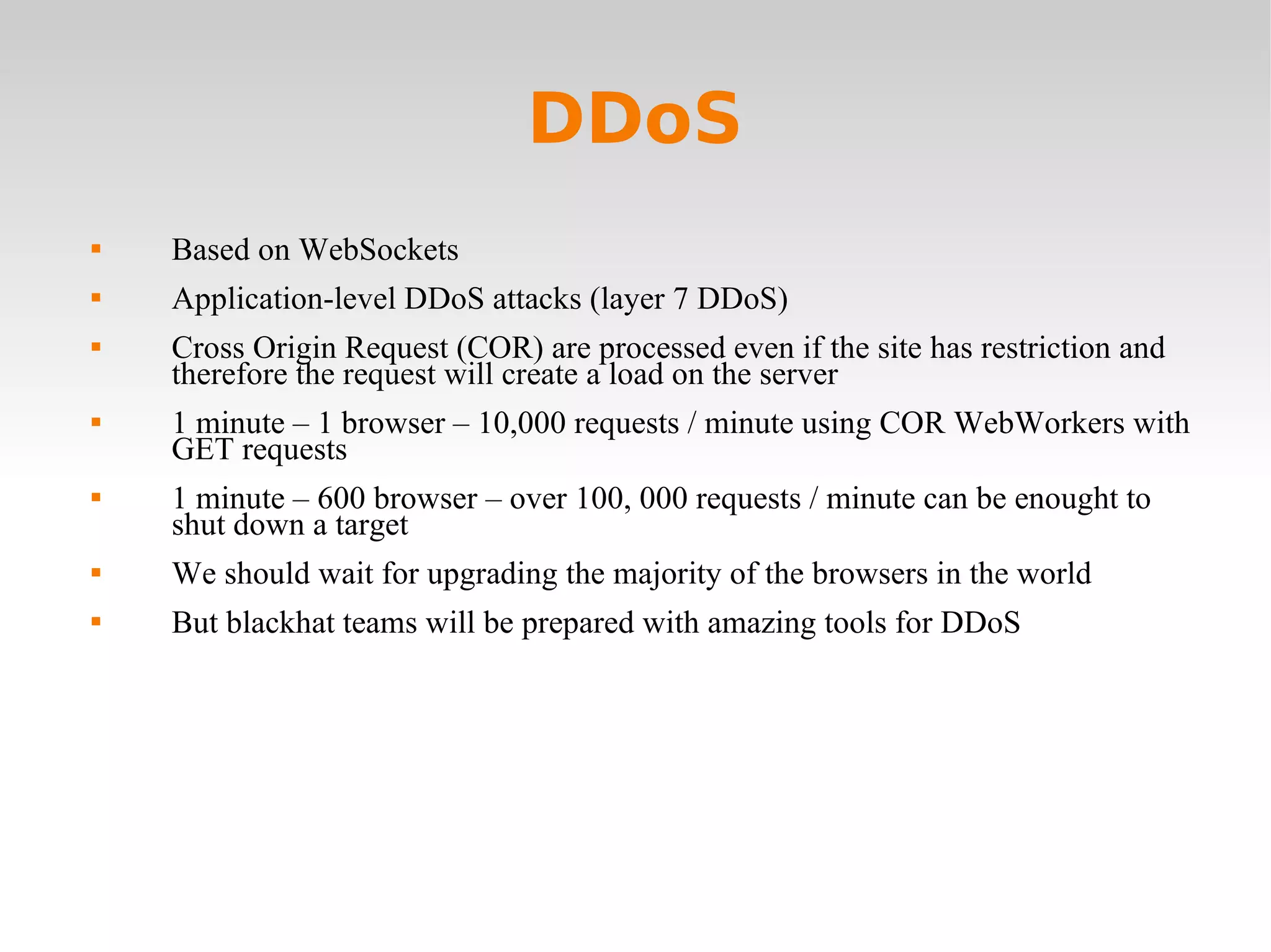 DDoS Based on WebSockets Application-level DDoS attacks (layer 7 DDoS) Cross Origin Request (COR) are processed even if the site has restriction and therefore the request will create a load on the server  1 minute – 1 browser – 10,000 requests / minute using COR WebWorkers with GET requests 1 minute – 600 browser – over 100, 000 requests / minute can be enought to shut down a target We should wait for upgrading the majority of the browsers in the world But blackhat teams will be prepared with amazing tools for DDoS 