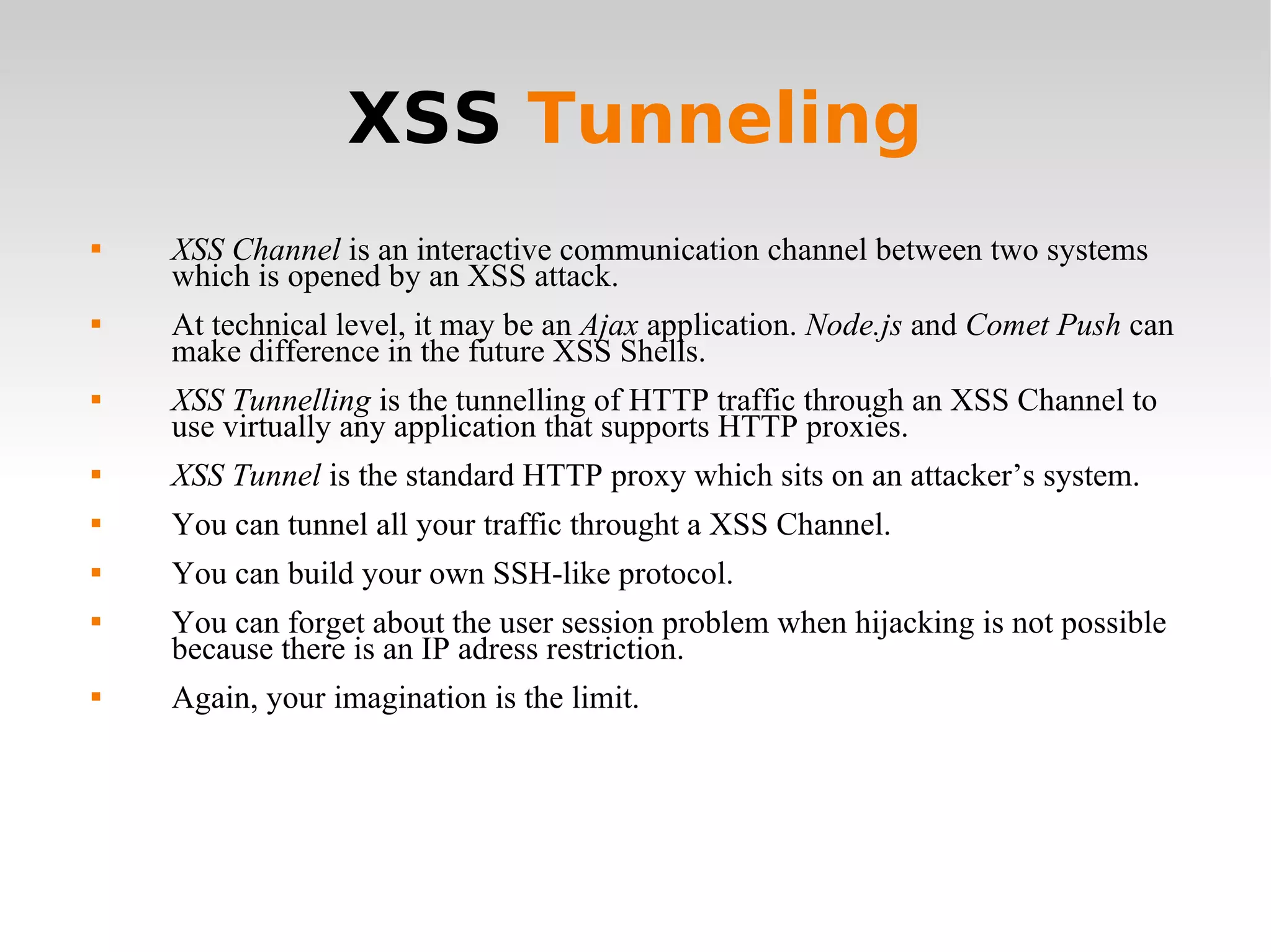 XSS  Tunneling XSS Channel  is an interactive communication channel between two systems which is opened by an XSS attack. At technical level, it may be an  Ajax  application.  Node.js  and  Comet Push  can make difference in the future XSS Shells. XSS Tunnelling  is the tunnelling of HTTP traffic through an XSS Channel to use virtually any application that supports HTTP proxies. XSS Tunnel  is the standard HTTP proxy which sits on an attacker’s system. You can tunnel all your traffic throught a XSS Channel. You can build your own SSH-like protocol. You can forget about the user session problem when hijacking is not possible because there is an IP adress restriction. Again, your imagination is the limit. 