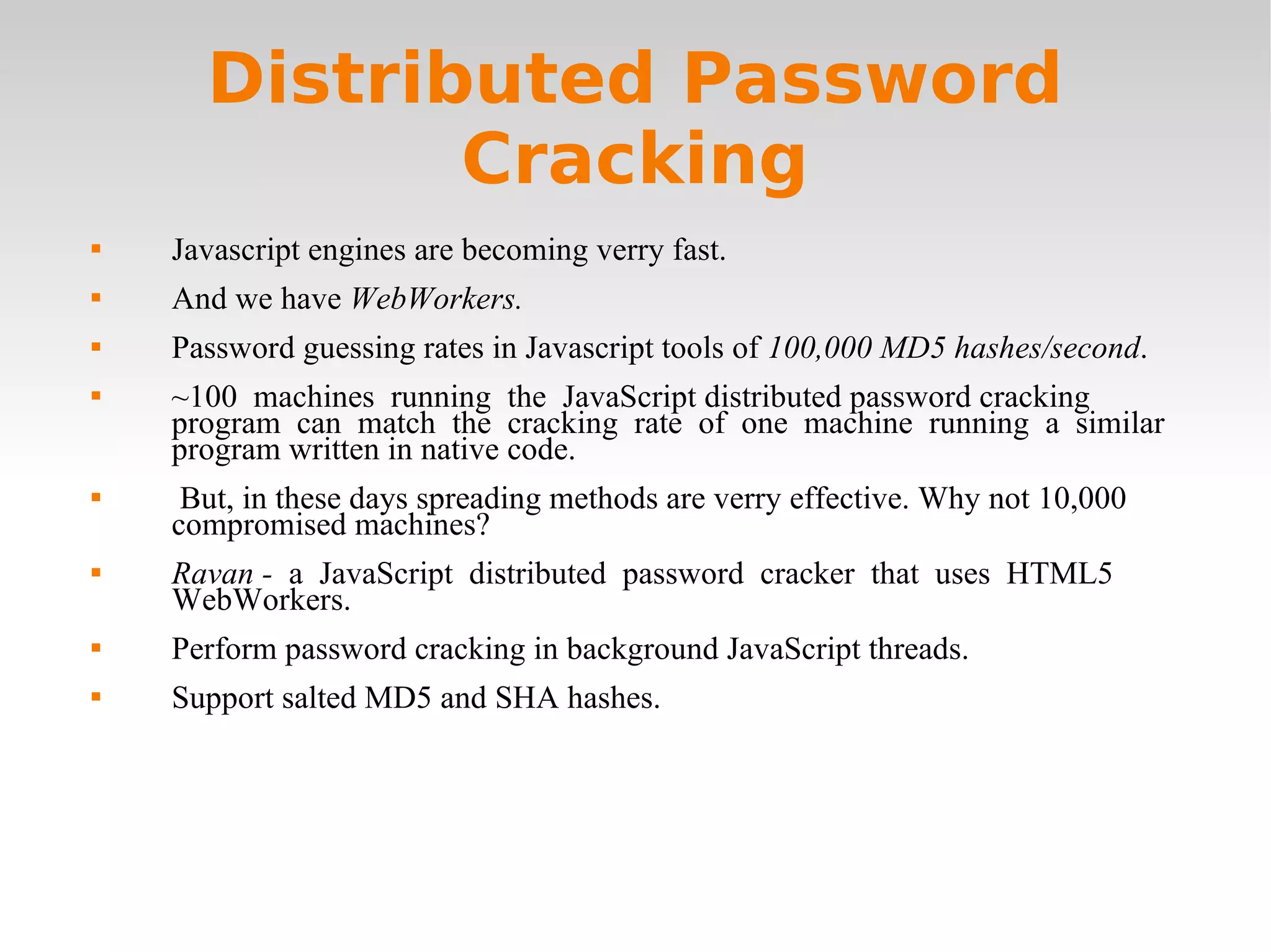 Distributed Password Cracking Javascript engines are becoming verry fast. And we have  WebWorkers. Password guessing rates in Javascript tools of  100,000 MD5 hashes/second . ~100  machines  running  the  JavaScript distributed password cracking  program  can  match  the  cracking  rate  of  one  machine  running  a  similar  program written in native code. But, in these days spreading methods are verry effective. Why not 10,000  compromised machines?  Ravan -   a  JavaScript  distributed  password  cracker  that  uses  HTML5  WebWorkers. Perform password cracking in background JavaScript threads. Support salted MD5 and SHA hashes.  