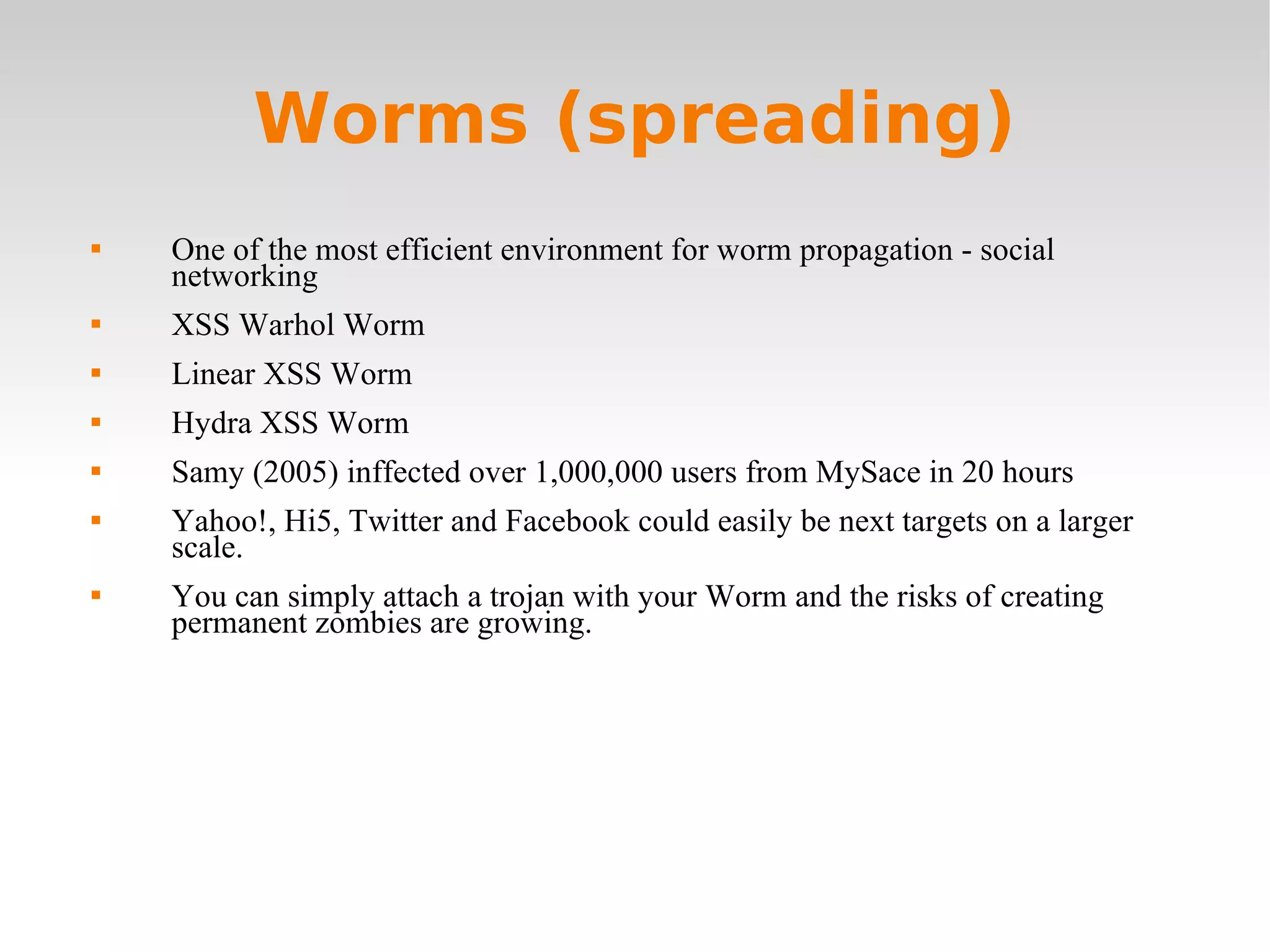 Worms (spreading) One of the most efficient environment for worm propagation - social networking XSS Warhol Worm Linear XSS Worm Hydra XSS Worm Samy (2005) inffected over 1,000,000 users from MySace in 20 hours  Yahoo!, Hi5, Twitter and Facebook could easily be next targets on a larger scale. You can simply attach a trojan with your Worm and the risks of creating permanent zombies are growing. 
