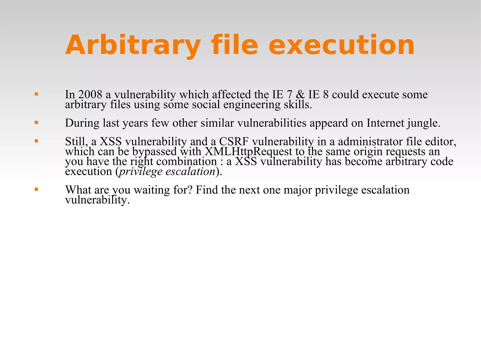 Arbitrary file execution In 2008 a vulnerability which affected the IE 7 & IE 8 could execute some arbitrary files using some social engineering skills. During last years few other similar vulnerabilities appeard on Internet jungle. Still, a XSS vulnerability and a CSRF vulnerability in a administrator file editor, which can be bypassed with XMLHttpRequest to the same origin requests an you have the right combination : a XSS vulnerability has become arbitrary code execution ( privilege escalation ). What are you waiting for? Find the next one major privilege escalation vulnerability. 