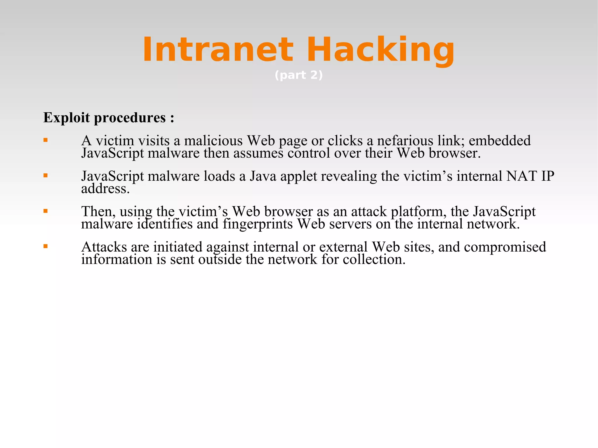 Intranet Hacking (part 2) Exploit procedures :  A victim visits a malicious Web page or clicks a nefarious link; embedded JavaScript malware then assumes control over their Web browser. JavaScript malware loads a Java applet revealing the victim’s internal NAT IP address. Then, using the victim’s Web browser as an attack platform, the JavaScript malware identifies and fingerprints Web servers on the internal network. Attacks are initiated against internal or external Web sites, and compromised information is sent outside the network for collection. 