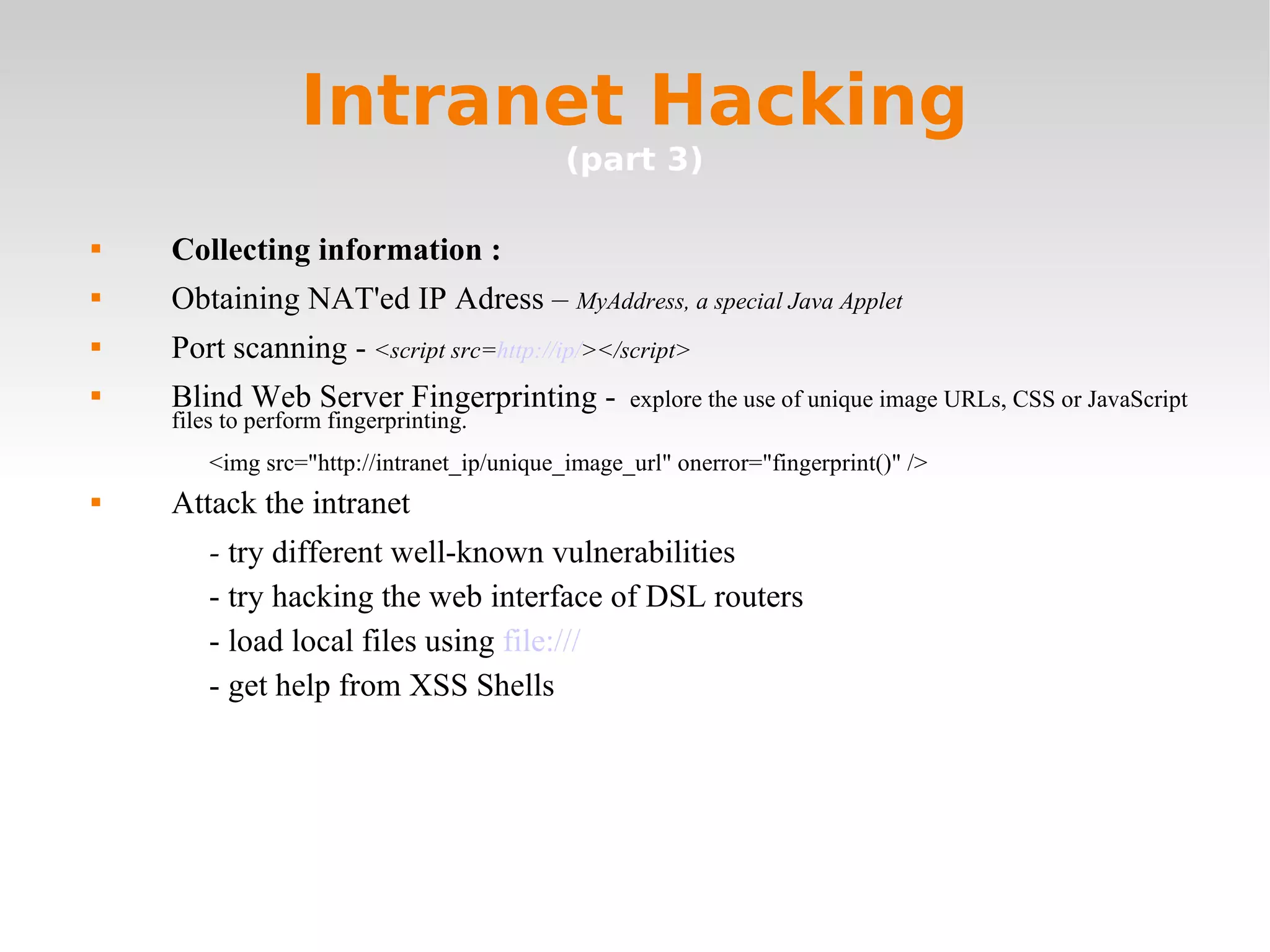 Intranet Hacking (part 3) Collecting information : Obtaining NAT'ed IP Adress –  MyAddress, a special Java Applet Port scanning -  <script src= http://ip/ ></script> Blind Web Server Fingerprinting -  explore the use of unique image URLs, CSS or JavaScript files to perform fingerprinting.  <img src=&quot;http://intranet_ip/unique_image_url&quot; onerror=&quot;fingerprint()&quot; /> Attack the intranet -  try different well-known vulnerabilities - try hacking the web interface of DSL routers - load local files using  file:///   - get help from XSS Shells 