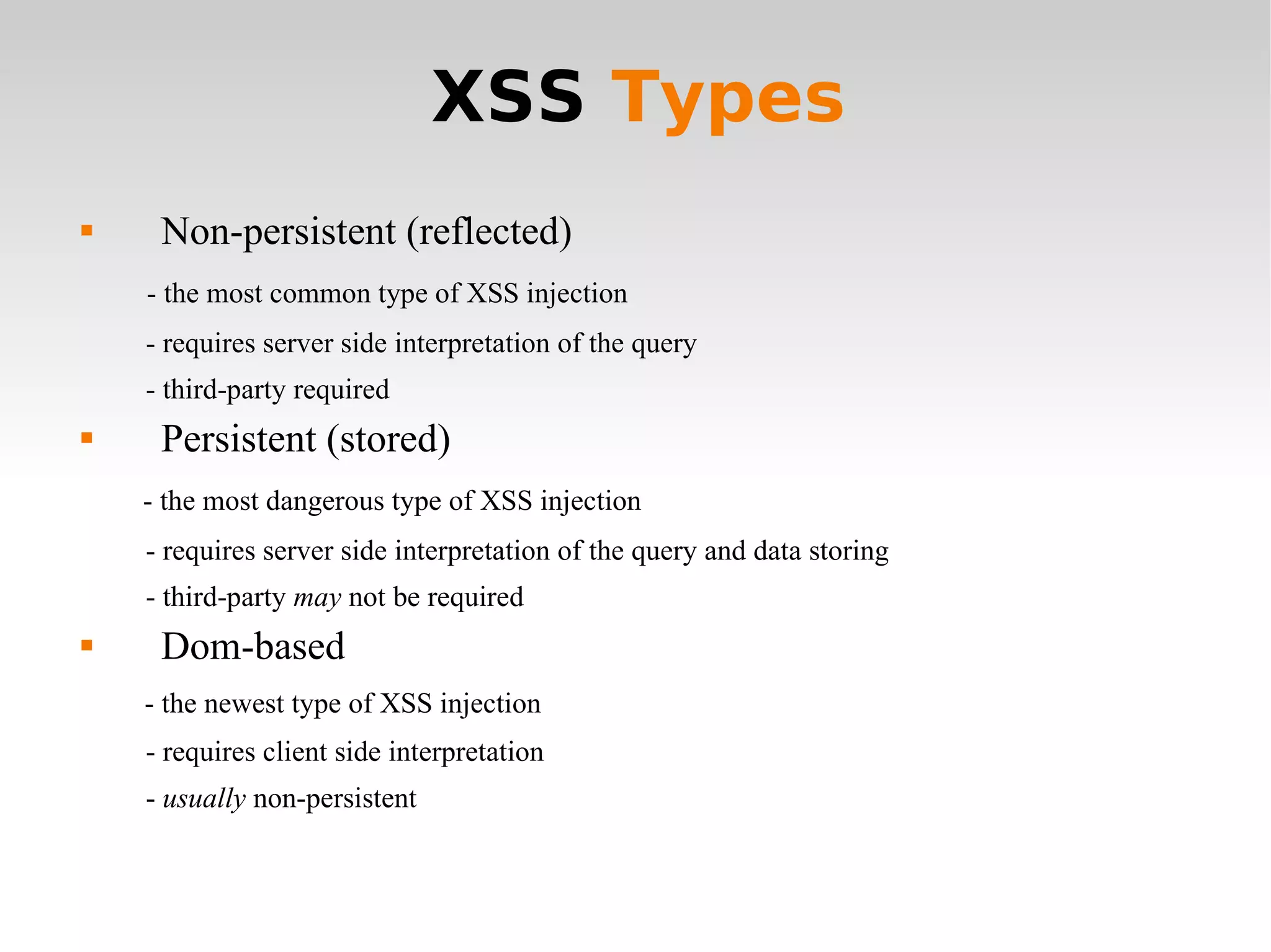 XSS  Types Non-persistent (reflected) - the most common type of XSS injection - requires server side interpretation of the query - third-party required  Persistent (stored) - the most dangerous type of XSS injection - requires server side interpretation of the query and data storing  - third-party  may  not be required Dom-based  - the newest type of XSS injection - requires client side interpretation -  usually  non-persistent  