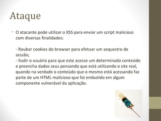 Ataque
• O atacante pode utilizar o XSS para enviar um script malicioso 
  com diversas finalidades:

  - Roubar cookies do browser para efetuar um sequestro de 
  sessão;
  - Iludir o usuário para que este acesse um determinado conteúdo 
  e preencha dados seus pensando que está utilizando o site real, 
  quando na verdade o conteúdo que o mesmo está acessando faz 
  parte de um HTML malicioso que foi embutido em algum 
  componente vulnerável da aplicação.
 