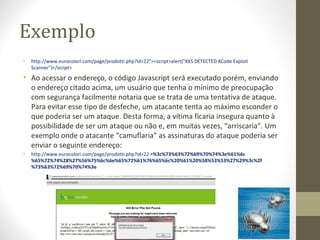 Exemplo
•   http://www.eurocolori.com/page/prodotti.php?id=22"><script>alert("XXS DETECTED XCode Exploit 
    Scanner")</script>
• Ao acessar o endereço, o código Javascript será executado porém, enviando 
  o endereço citado acima, um usuário que tenha o mínimo de preocupação 
  com segurança facilmente notaria que se trata de uma tentativa de ataque. 
  Para evitar esse tipo de desfeche, um atacante tenta ao máximo esconder o 
  que poderia ser um ataque. Desta forma, a vítima ficaria insegura quanto à 
  possibilidade de ser um ataque ou não e, em muitas vezes, “arriscaria”. Um 
  exemplo onde o atacante “camuflaria” as assinaturas do ataque poderia ser 
  enviar o seguinte endereço: 
•   http://www.eurocolori.com/page/prodotti.php?id=22 =%3c%73%63%72%69%70%74%3e%61%6c
    %65%72%74%28%27%56%75%6c%6e%65%72%61%76%65%6c%20%61%20%58%53%53%27%29%3c%2f
    %73%63%72%69%70%74%3e
 