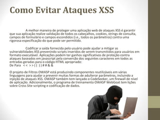 Como Evitar Ataques XSS

           A melhor maneira de proteger uma aplicação web de ataques XSS é garantir 
que sua aplicação realize validação de todos os cabeçalhos, cookies, strings de consulta, 
campos de formulário e campos escondidos (i.e., todos os parâmetros) contra uma 
rigorosa especificação do que pode ser permitido.

            Codificar a saída fornecida pelo usuário pode ajudar a mitigar as 
vulnerabilidades XSS prevenindo scripts inseridos de serem transmitidos para usuários em 
formato executável. Aplicações podem ter ganhos significativos de proteção contra 
ataques baseados em javascript pela conversão dos seguintes caracteres em todos as 
entradas geradas para o código HTML apropriado:
De Para   < <  > > ( (  ) ) # # & &
O projeto de Filtros OWASP está produzindo componentes reutilizáveis em várias 
linguagens para ajudar a prevenir muitas formas de adulterar parâmetros, incluindo a 
injeção de ataques XSS. OWASP também tem lançado o CodeSeeker, um firewall de nível 
de aplicação. Adicionalmente, o programa de treinamento OWASP WebGoat tem lições 
sobre Cross Site scripting e codificação de dados.
 