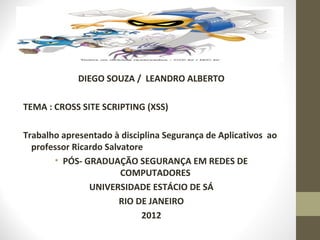 DIEGO SOUZA / LEANDRO ALBERTO

TEMA : CROSS SITE SCRIPTING (XSS)

Trabalho apresentado à disciplina Segurança de Aplicativos ao
  professor Ricardo Salvatore
       • PÓS- GRADUAÇÃO SEGURANÇA EM REDES DE
                        COMPUTADORES
                UNIVERSIDADE ESTÁCIO DE SÁ
                       RIO DE JANEIRO
                             2012
 