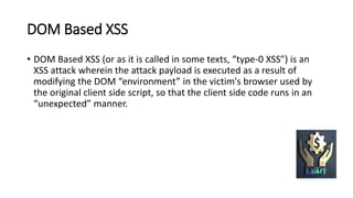 DOM Based XSS
• DOM Based XSS (or as it is called in some texts, “type-0 XSS”) is an
XSS attack wherein the attack payload is executed as a result of
modifying the DOM “environment” in the victim's browser used by
the original client side script, so that the client side code runs in an
“unexpected” manner.
 