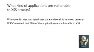 What kind of applications are vulnerable
to XSS attacks?
Whenever it takes untrusted user data and sends it to a web browser.
WASC revealed that 58% of the applications are vulnerable to XSS.
 