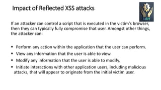 Impact of Reflected XSS attacks
If an attacker can control a script that is executed in the victim's browser,
then they can typically fully compromise that user. Amongst other things,
the attacker can:
 Perform any action within the application that the user can perform.
 View any information that the user is able to view.
 Modify any information that the user is able to modify.
 Initiate interactions with other application users, including malicious
attacks, that will appear to originate from the initial victim user.
 