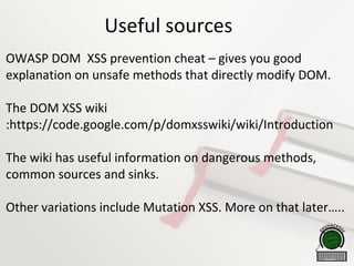 Useful sources
OWASP DOM XSS prevention cheat – gives you good
explanation on unsafe methods that directly modify DOM.
The DOM XSS wiki
:https://code.google.com/p/domxsswiki/wiki/Introduction
The wiki has useful information on dangerous methods,
common sources and sinks.
Other variations include Mutation XSS. More on that later…..
 