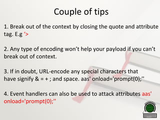 Couple of tips
1. Break out of the context by closing the quote and attribute
tag. E.g ‘>
2. Any type of encoding won’t help your payload if you can’t
break out of context.
3. If in doubt, URL-encode any special characters that
have signify & = + ; and space. aas' onload='prompt(0);''
4. Event handlers can also be used to attack attributes aas'
onload='prompt(0);''
 