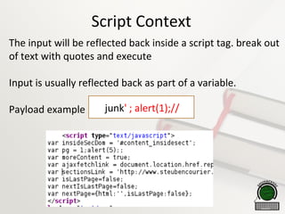 Script Context
The input will be reflected back inside a script tag. break out
of text with quotes and execute
Input is usually reflected back as part of a variable.
Payload example 
junk' ; alert(1);//
 