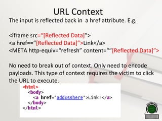 URL Context

The input is reflected back in a href attribute. E.g.

<iframe src=“[Reflected Data]”>

<a href==“[Reflected Data]”>Link</a>

<META http-equiv=“refresh” content=““[Reflected Data]”>

No need to break out of context. Only need to encode
payloads. This type of context requires the victim to click
the URL to execute.
 